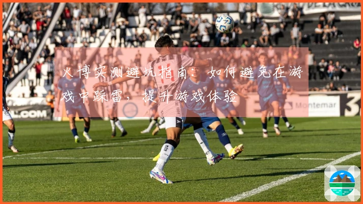 火博实测避坑指南：如何避免在游戏中踩雷，提升游戏体验