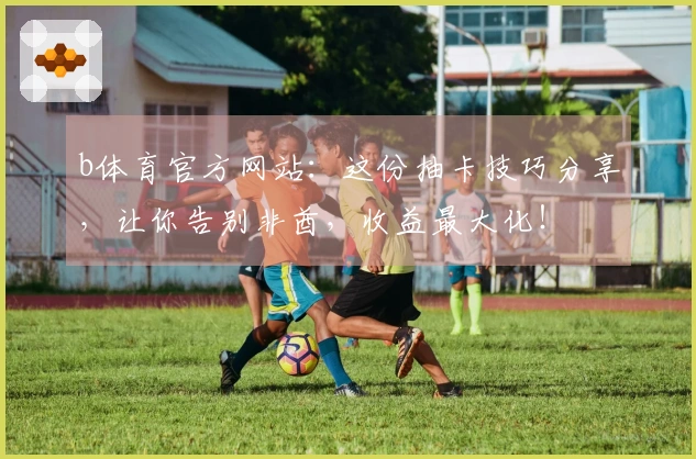 b体育官方网站：这份抽卡技巧分享，让你告别非酋，收益最大化！