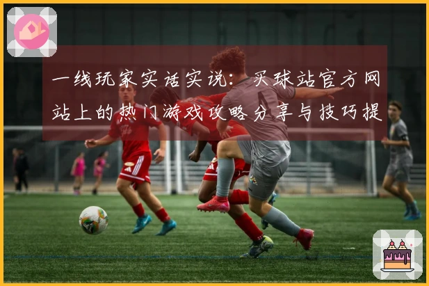 一线玩家实话实说：买球站官方网站上的热门游戏攻略分享与技巧提升秘诀